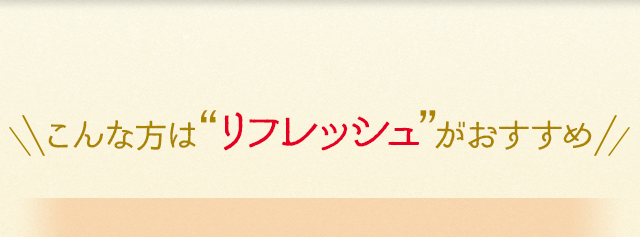 こんな方は“リフレッシュ”がおすすめ