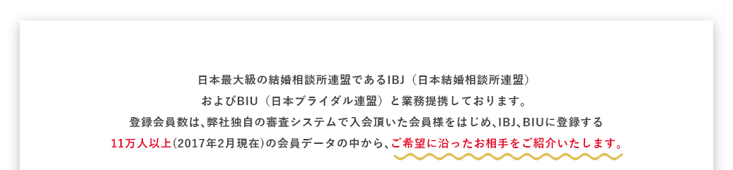 日本最大級の結婚相談所連盟であるIBJ（日本結婚相談所連盟）およびBIU（日本ブライダル連盟）と業務提携しております。登録会員数は､弊社独自の審査システムで入会頂いた会員様をはじめ､IBJ､BIUに登録する11万人以上(2017年2月現在)の会員データの中から､ご希望に沿ったお相手をご紹介いたします｡